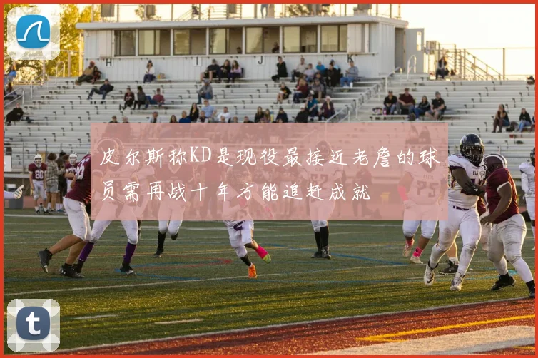 皮尔斯称KD是现役最接近老詹的球员需再战十年方能追赶成就