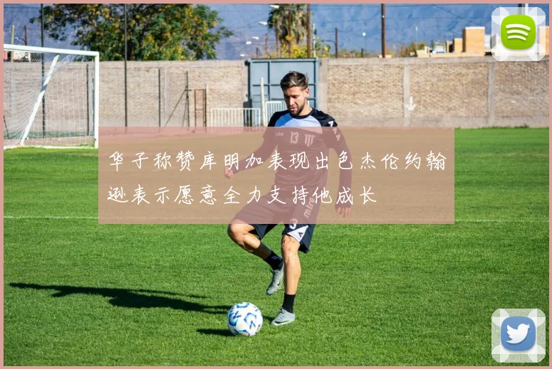 华子称赞库明加表现出色杰伦约翰逊表示愿意全力支持他成长