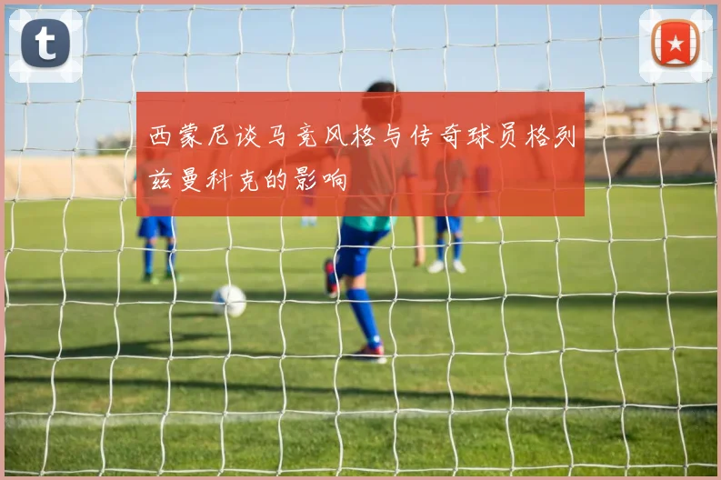 西蒙尼谈马竞风格与传奇球员格列兹曼科克的影响