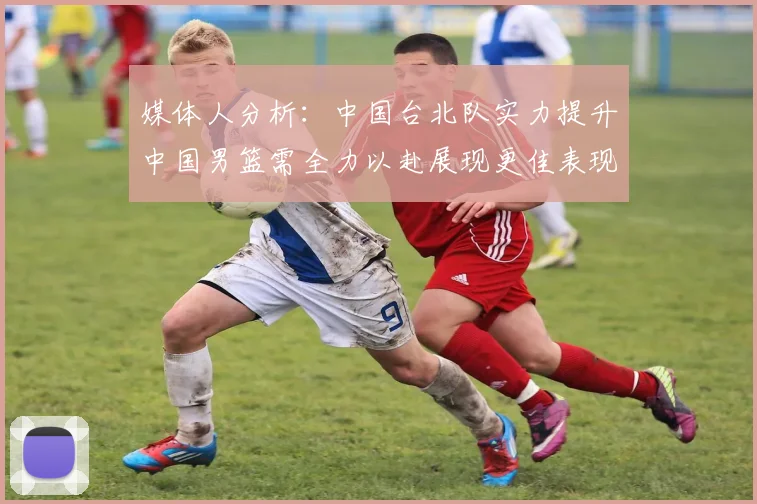 媒体人分析：中国台北队实力提升中国男篮需全力以赴展现更佳表现