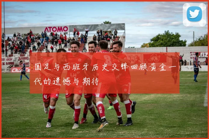 国足与西班牙历史交锋回顾黄金一代的遗憾与期待