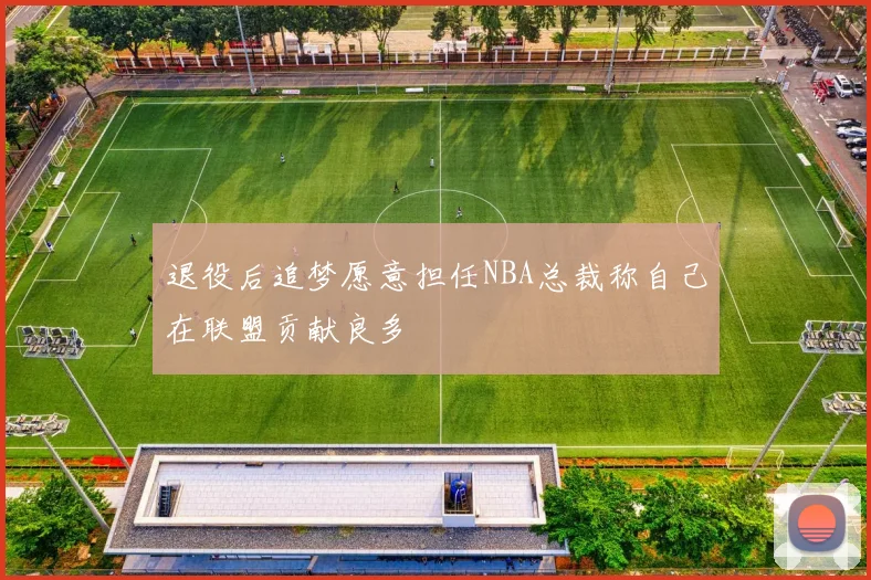 退役后追梦愿意担任NBA总裁称自己在联盟贡献良多