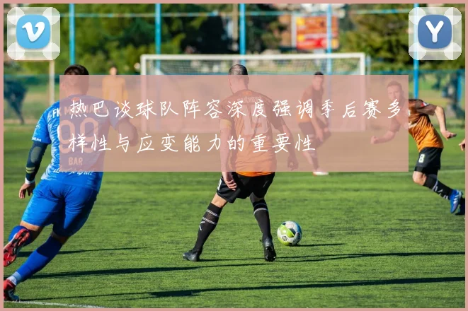 热巴谈球队阵容深度强调季后赛多样性与应变能力的重要性