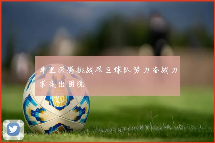 库里深感挑战艰巨球队努力奋战力求走出困境