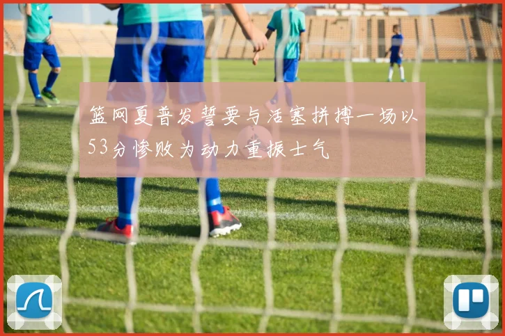 篮网夏普发誓要与活塞拼搏一场以53分惨败为动力重振士气