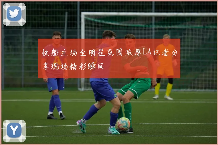 快船主场全明星氛围浓厚LA记者分享现场精彩瞬间