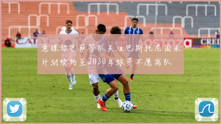 意媒称巴萨等队关注巴斯托尼国米计划续约至2030年球员不愿离队