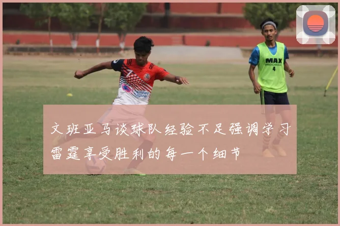 文班亚马谈球队经验不足强调学习雷霆享受胜利的每一个细节