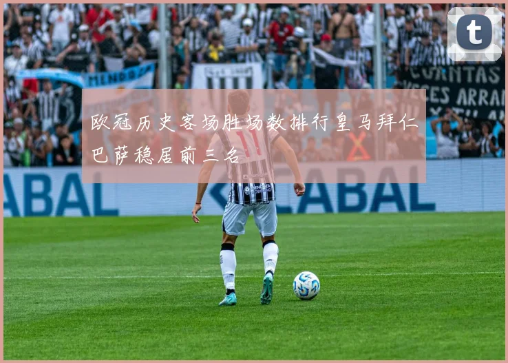 欧冠历史客场胜场数排行皇马拜仁巴萨稳居前三名