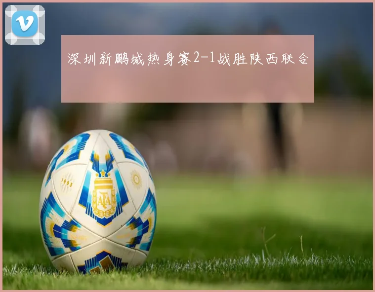 深圳新鹏城热身赛2-1战胜陕西联合