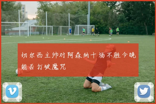 切尔西主帅对阿森纳十场不胜今晚能否打破魔咒