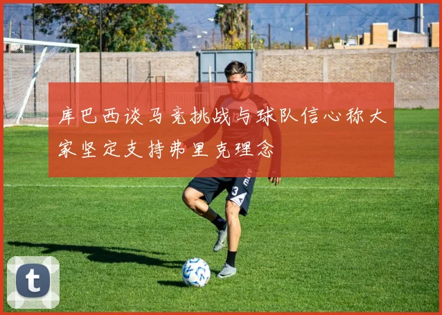 库巴西谈马竞挑战与球队信心称大家坚定支持弗里克理念