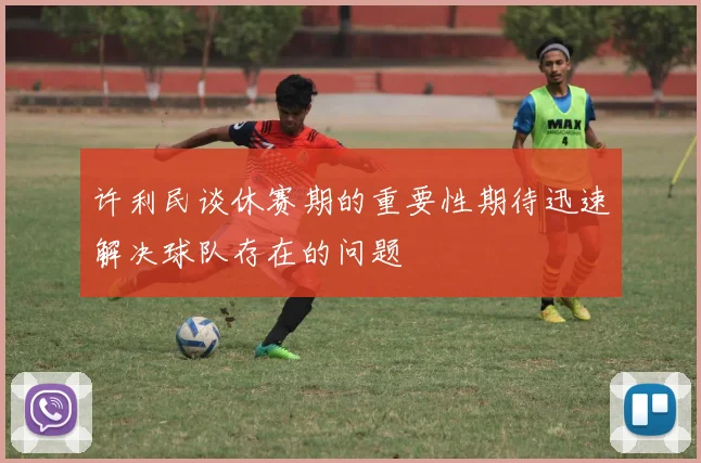 许利民谈休赛期的重要性期待迅速解决球队存在的问题