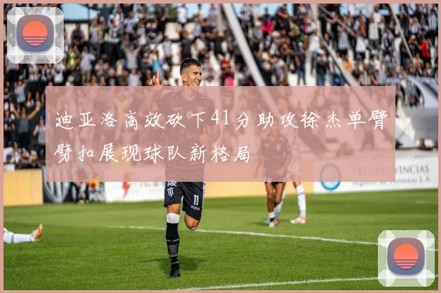 迪亚洛高效砍下41分助攻徐杰单臂劈扣展现球队新格局
