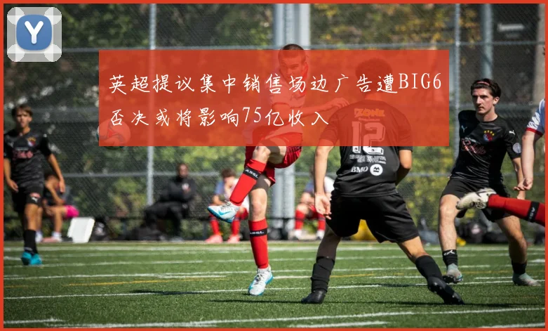 英超提议集中销售场边广告遭BIG6否决或将影响75亿收入