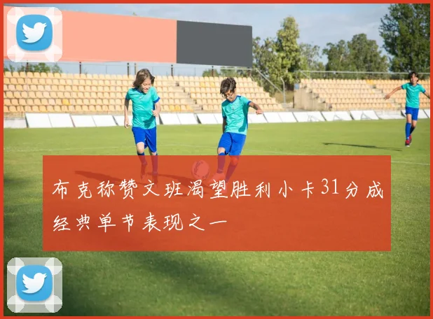 布克称赞文班渴望胜利小卡31分成经典单节表现之一