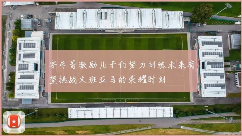 字母哥激励儿子们努力训练未来有望挑战文班亚马的荣耀时刻