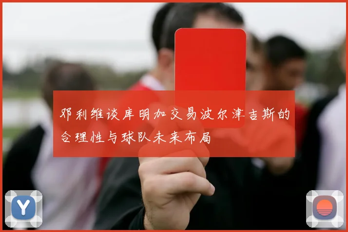 邓利维谈库明加交易波尔津吉斯的合理性与球队未来布局