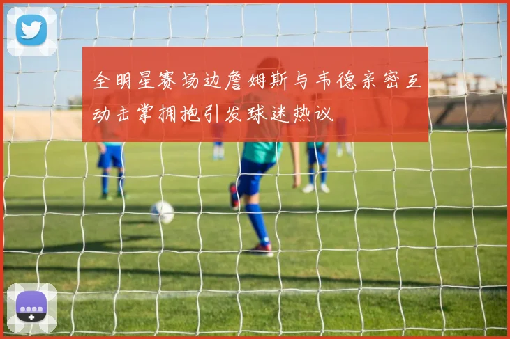 全明星赛场边詹姆斯与韦德亲密互动击掌拥抱引发球迷热议