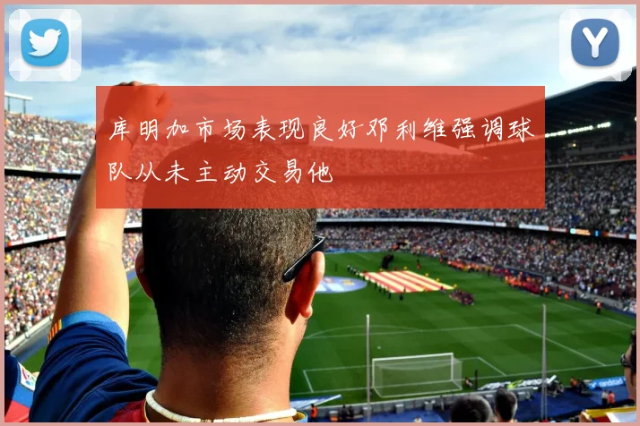 库明加市场表现良好邓利维强调球队从未主动交易他